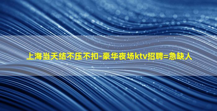 上海当天结不压不扣-豪华夜场ktv招聘=急缺人